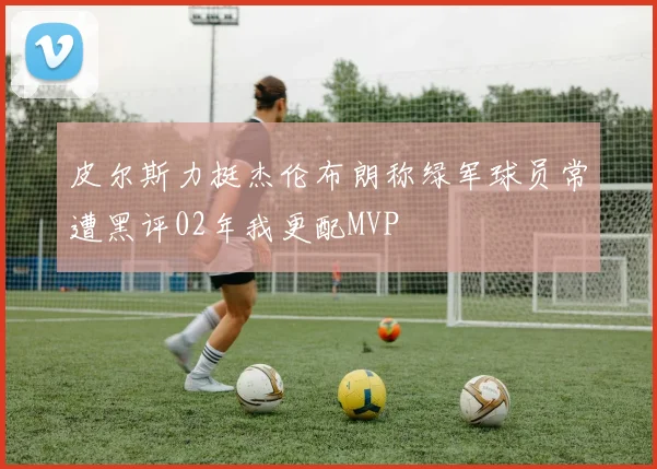 皮尔斯力挺杰伦布朗称绿军球员常遭黑评02年我更配MVP