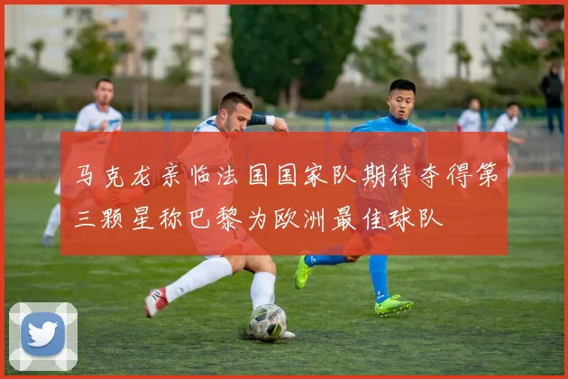 马克龙亲临法国国家队期待夺得第三颗星称巴黎为欧洲最佳球队