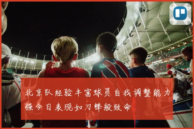 北京队经验丰富球员自我调整能力强今日表现如刀锋般致命