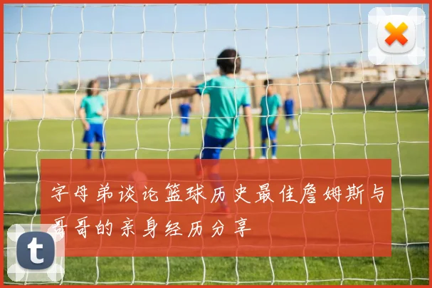 字母弟谈论篮球历史最佳詹姆斯与哥哥的亲身经历分享