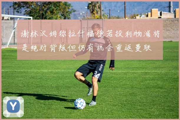 谢林汉姆称拉什福德若投利物浦将是绝对背叛但仍有机会重返曼联