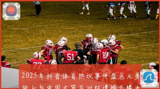 2025年抖音体育热议事件盘点火勇抢七与中国女篮亚洲杯遗憾无缘决赛