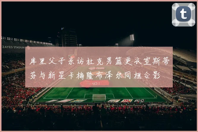 库里父子亲访杜克男篮更衣室斯蒂芬与新星卡梅隆布泽尔同框合影