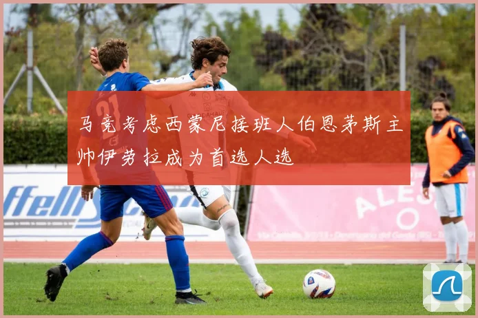 马竞考虑西蒙尼接班人伯恩茅斯主帅伊劳拉成为首选人选
