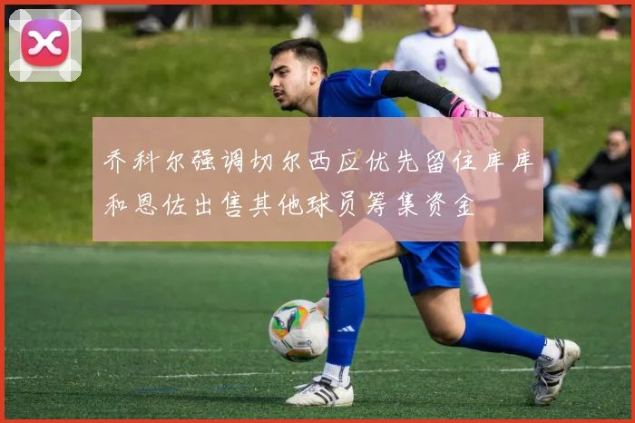 乔科尔强调切尔西应优先留住库库和恩佐出售其他球员筹集资金
