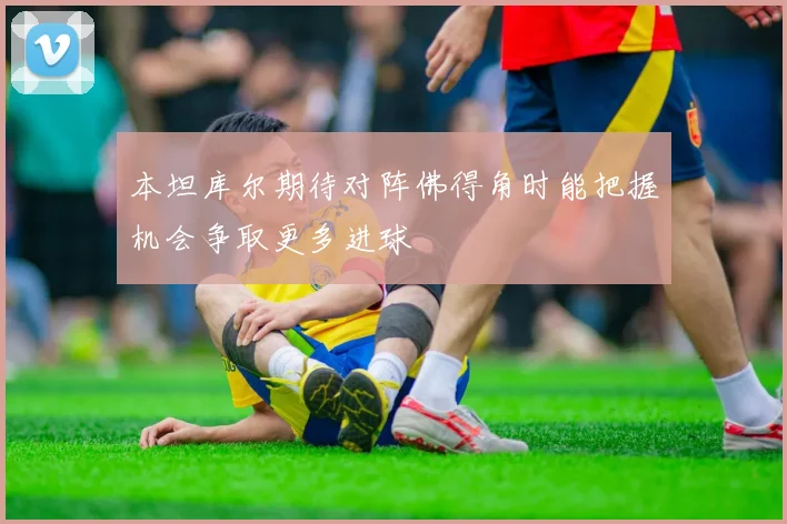 本坦库尔期待对阵佛得角时能把握机会争取更多进球