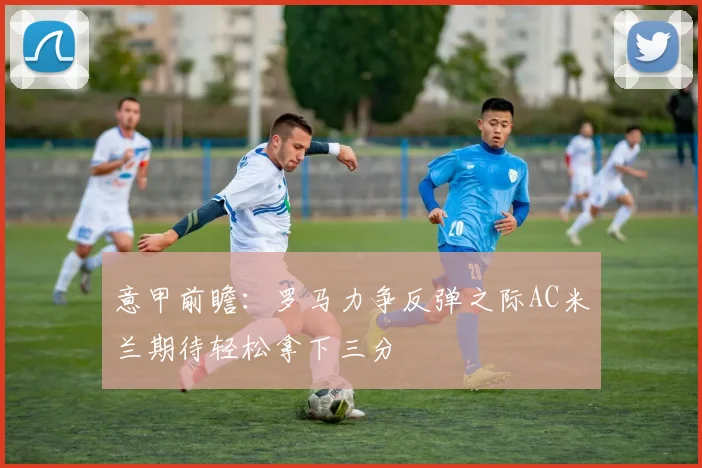 意甲前瞻：罗马力争反弹之际AC米兰期待轻松拿下三分