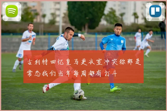 古利特回忆皇马更衣室冲突称那是常态我们当年每周都有打斗