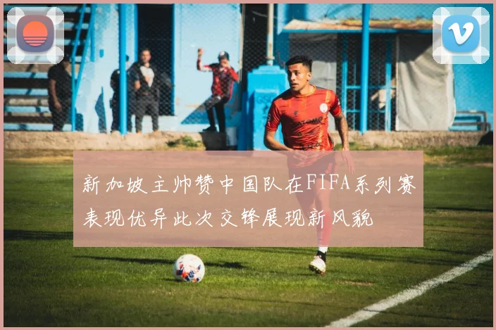 新加坡主帅赞中国队在FIFA系列赛表现优异此次交锋展现新风貌