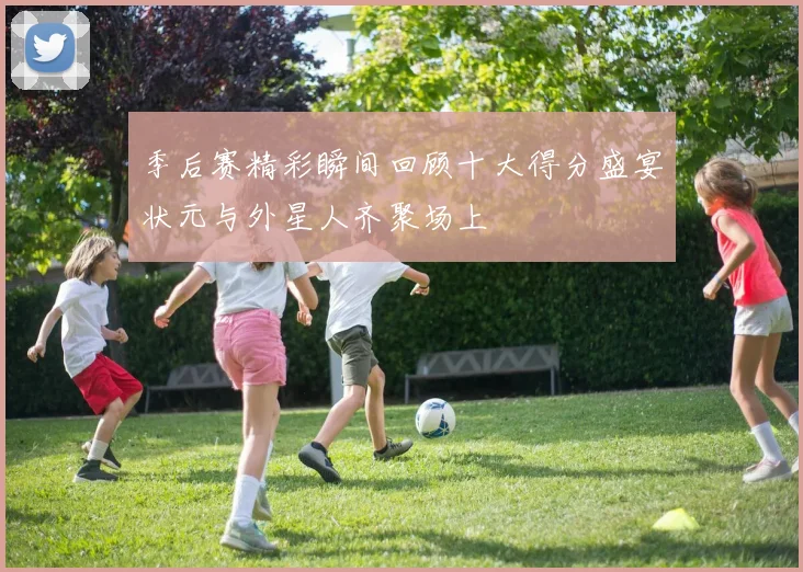 季后赛精彩瞬间回顾十大得分盛宴状元与外星人齐聚场上