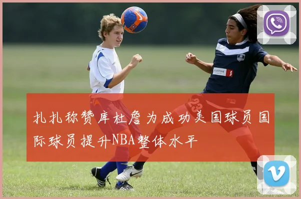 扎扎称赞库杜詹为成功美国球员国际球员提升NBA整体水平