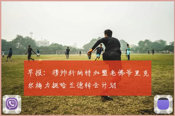 早报：穆帅科纳特加盟老佛爷里克尔梅力挺哈兰德转会计划
