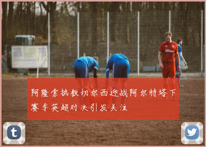 阿隆索执教切尔西迎战阿尔特塔下赛季英超对决引发关注