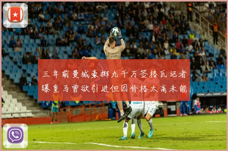 三年前曼城豪掷九千万签格瓦记者曝皇马曾欲引进但因价格太高未能成行